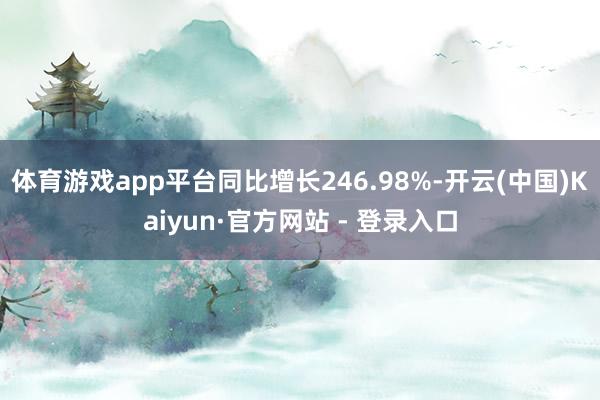 体育游戏app平台同比增长246.98%-开云(中国)Kaiyun·官方网站 - 登录入口