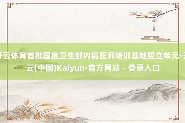 开云体育首批国度卫生部内镜医师培训基地竖立单元-开云(中国)Kaiyun·官方网站 - 登录入口