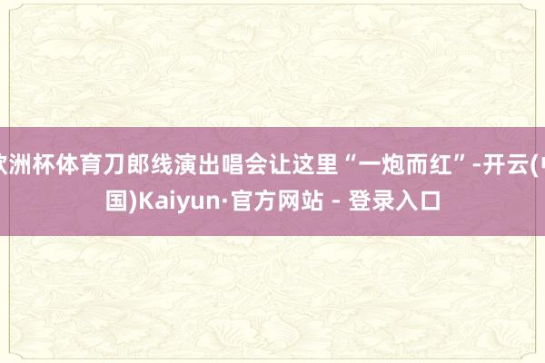 欧洲杯体育刀郎线演出唱会让这里“一炮而红”-开云(中国)Kaiyun·官方网站 - 登录入口