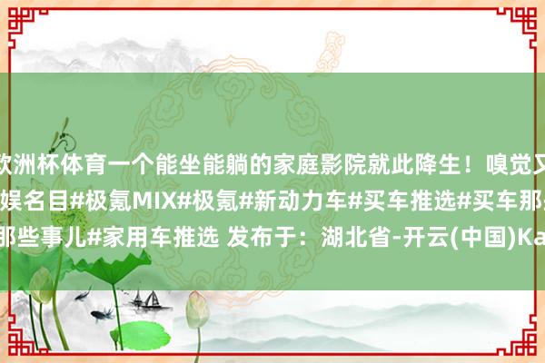 欧洲杯体育一个能坐能躺的家庭影院就此降生！嗅觉又Get了一个家庭集体文娱名目#极氪MIX#极氪#新动力车#买车推选#买车那些事儿#家用车推选 发布于：湖北省-开云(中国)Kaiyun·官方网站 - 登录入口