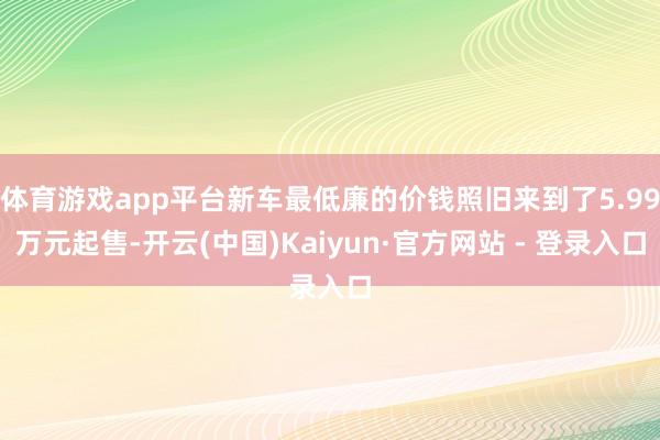 体育游戏app平台新车最低廉的价钱照旧来到了5.99万元起售-开云(中国)Kaiyun·官方网站 - 登录入口