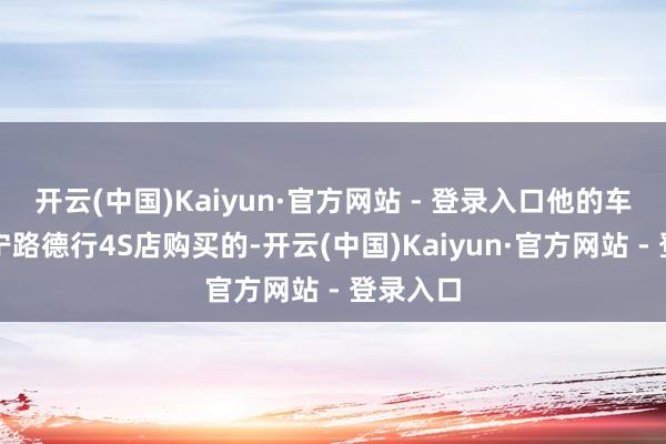 开云(中国)Kaiyun·官方网站 - 登录入口他的车是在海宁路德行4S店购买的-开云(中国)Kaiyun·官方网站 - 登录入口