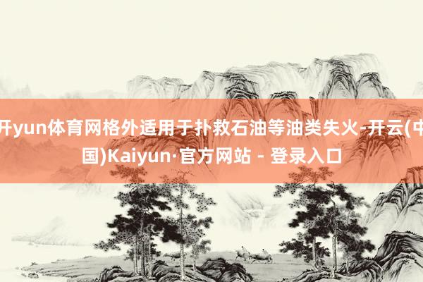 开yun体育网格外适用于扑救石油等油类失火-开云(中国)Kaiyun·官方网站 - 登录入口