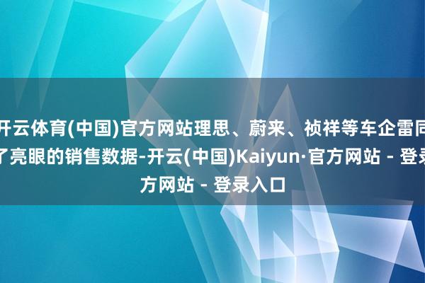 开云体育(中国)官方网站理思、蔚来、祯祥等车企雷同交出了亮眼的销售数据-开云(中国)Kaiyun·官方网站 - 登录入口