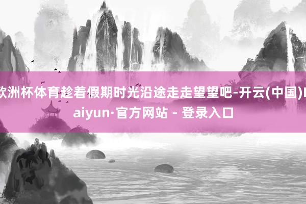 欧洲杯体育趁着假期时光沿途走走望望吧-开云(中国)Kaiyun·官方网站 - 登录入口