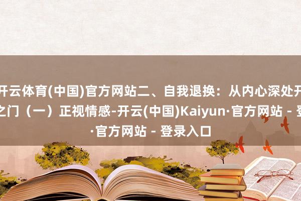 开云体育(中国)官方网站二、自我退换：从内心深处开启疗愈之门（一）正视情感-开云(中国)Kaiyun·官方网站 - 登录入口