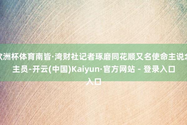 欧洲杯体育南皆·湾财社记者琢磨同花顺又名使命主说念主员-开云(中国)Kaiyun·官方网站 - 登录入口