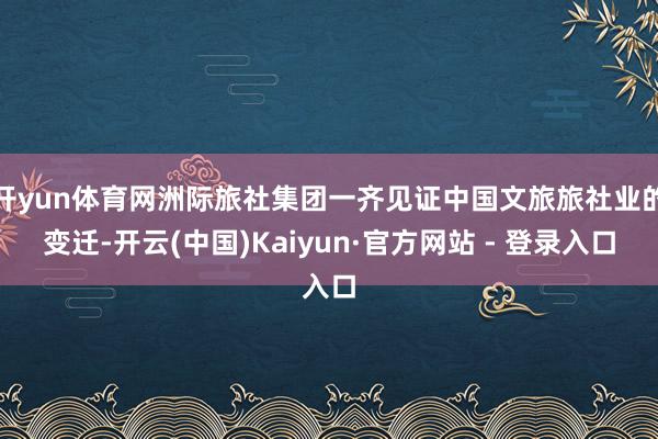 开yun体育网洲际旅社集团一齐见证中国文旅旅社业的变迁-开云(中国)Kaiyun·官方网站 - 登录入口