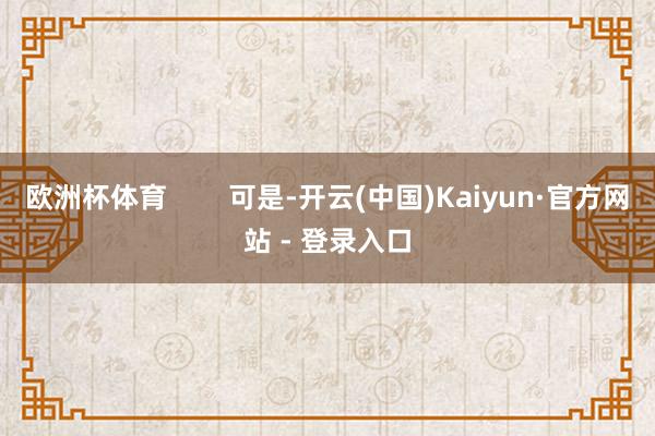 欧洲杯体育        可是-开云(中国)Kaiyun·官方网站 - 登录入口