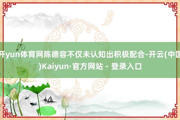 开yun体育网陈德容不仅未认知出积极配合-开云(中国)Kaiyun·官方网站 - 登录入口