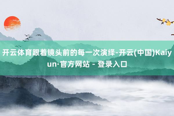 开云体育跟着镜头前的每一次演绎-开云(中国)Kaiyun·官方网站 - 登录入口