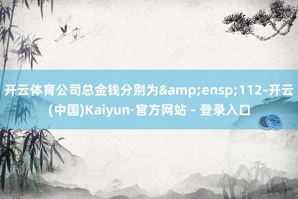 开云体育公司总金钱分别为&ensp;112-开云(中国)Kaiyun·官方网站 - 登录入口