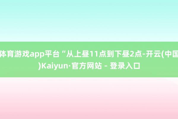 体育游戏app平台“从上昼11点到下昼2点-开云(中国)Kaiyun·官方网站 - 登录入口