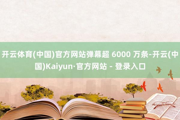开云体育(中国)官方网站弹幕超 6000 万条-开云(中国)Kaiyun·官方网站 - 登录入口