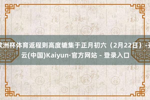 欧洲杯体育返程则高度辘集于正月初六（2月22日）-开云(中国)Kaiyun·官方网站 - 登录入口
