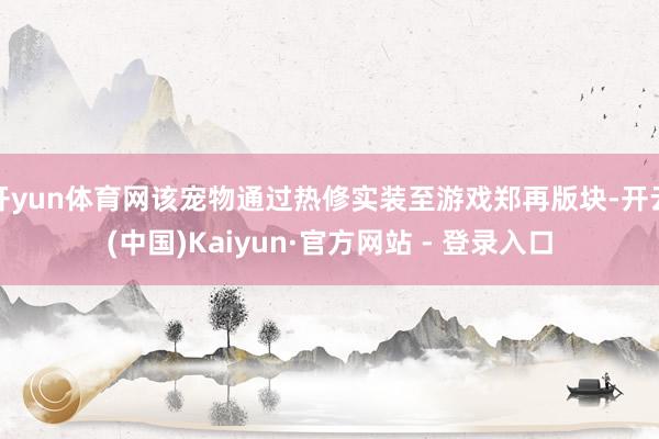 开yun体育网该宠物通过热修实装至游戏郑再版块-开云(中国)Kaiyun·官方网站 - 登录入口