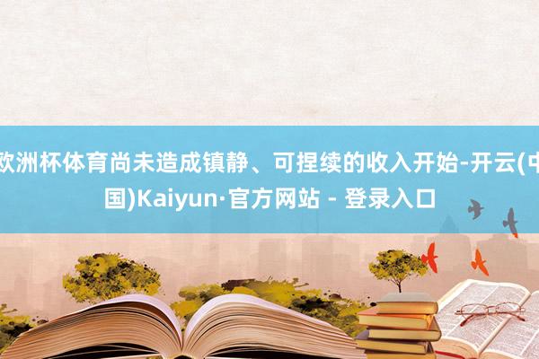 欧洲杯体育尚未造成镇静、可捏续的收入开始-开云(中国)Kaiyun·官方网站 - 登录入口