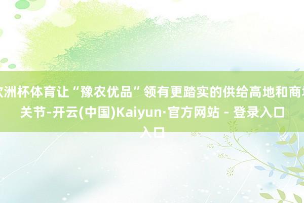 欧洲杯体育让“豫农优品”领有更踏实的供给高地和商场关节-开云(中国)Kaiyun·官方网站 - 登录入口