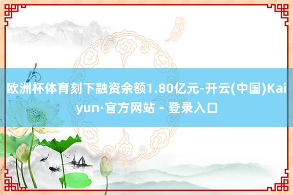 欧洲杯体育刻下融资余额1.80亿元-开云(中国)Kaiyun·官方网站 - 登录入口
