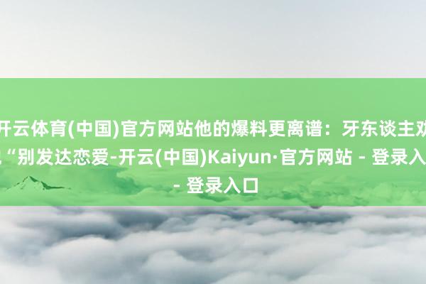 开云体育(中国)官方网站他的爆料更离谱：牙东谈主劝他“别发达恋爱-开云(中国)Kaiyun·官方网站 - 登录入口