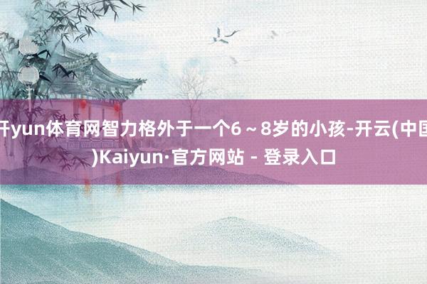 开yun体育网智力格外于一个6～8岁的小孩-开云(中国)Kaiyun·官方网站 - 登录入口