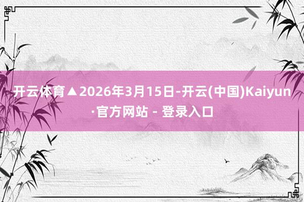 开云体育▲2026年3月15日-开云(中国)Kaiyun·官方网站 - 登录入口