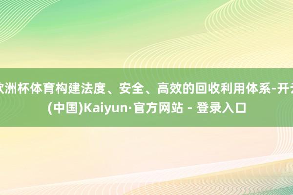 欧洲杯体育构建法度、安全、高效的回收利用体系-开云(中国)Kaiyun·官方网站 - 登录入口