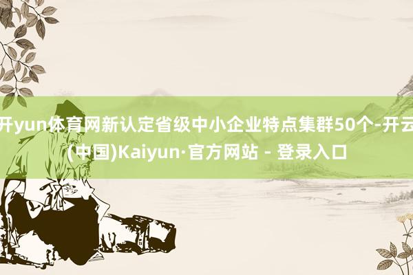 开yun体育网新认定省级中小企业特点集群50个-开云(中国)Kaiyun·官方网站 - 登录入口