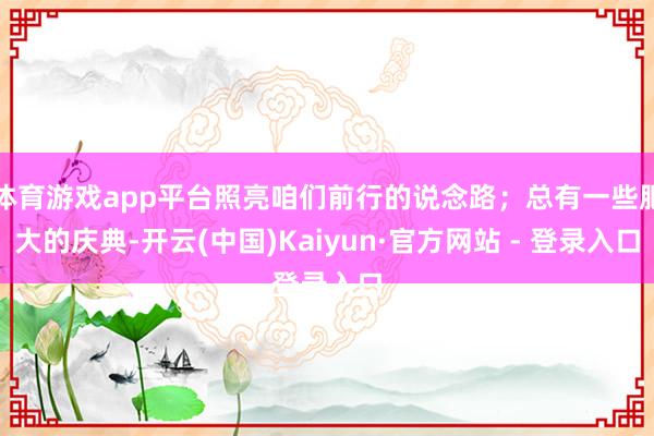 体育游戏app平台照亮咱们前行的说念路；总有一些肥大的庆典-开云(中国)Kaiyun·官方网站 - 登录入口