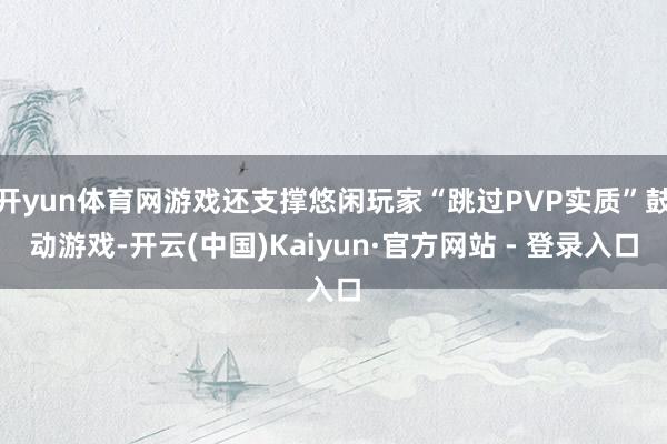 开yun体育网游戏还支撑悠闲玩家“跳过PVP实质”鼓动游戏-开云(中国)Kaiyun·官方网站 - 登录入口