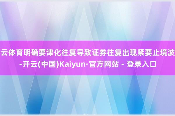 开云体育明确要津化往复导致证券往复出现紧要止境波动-开云(中国)Kaiyun·官方网站 - 登录入口