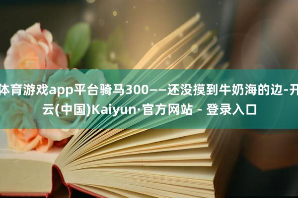 体育游戏app平台骑马300——还没摸到牛奶海的边-开云(中国)Kaiyun·官方网站 - 登录入口