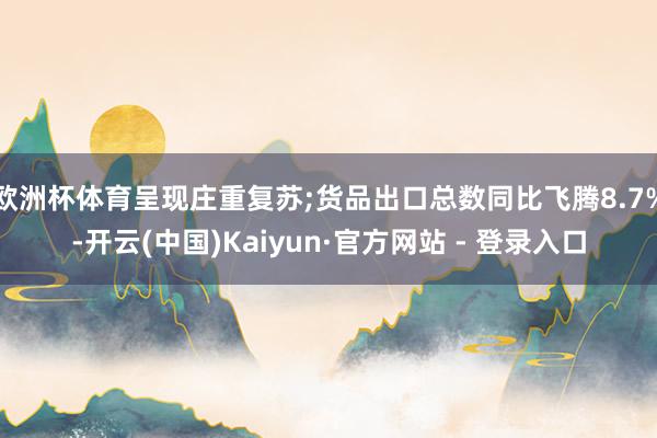 欧洲杯体育呈现庄重复苏;货品出口总数同比飞腾8.7%-开云(中国)Kaiyun·官方网站 - 登录入口