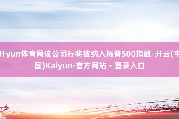 开yun体育网该公司行将被纳入标普500指数-开云(中国)Kaiyun·官方网站 - 登录入口