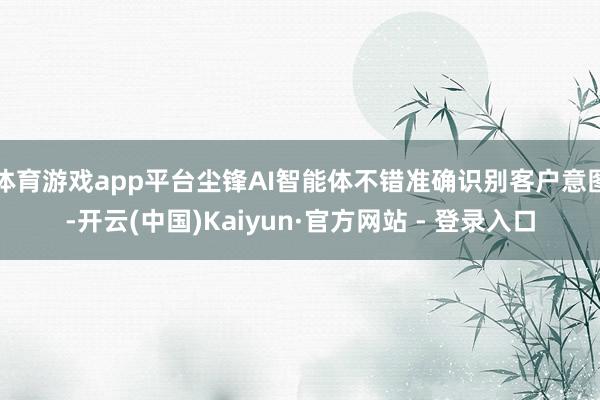体育游戏app平台尘锋AI智能体不错准确识别客户意图-开云(中国)Kaiyun·官方网站 - 登录入口