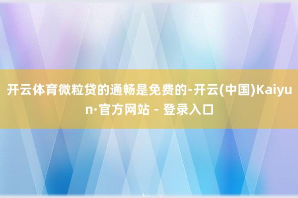 开云体育微粒贷的通畅是免费的-开云(中国)Kaiyun·官方网站 - 登录入口