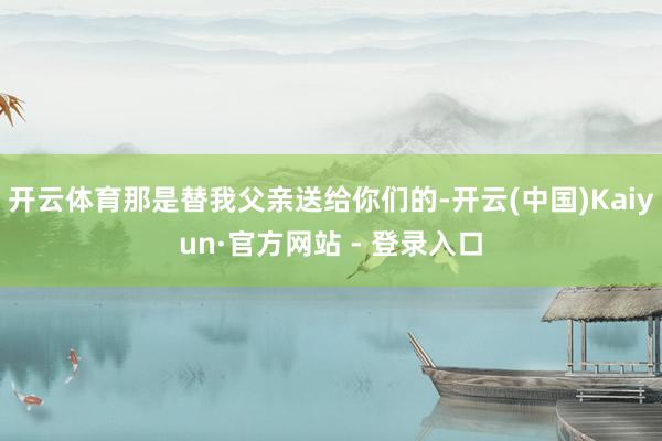 开云体育那是替我父亲送给你们的-开云(中国)Kaiyun·官方网站 - 登录入口