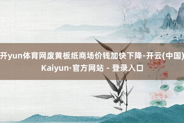 开yun体育网废黄板纸商场价钱加快下降-开云(中国)Kaiyun·官方网站 - 登录入口