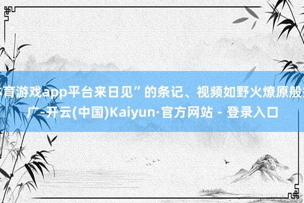 体育游戏app平台来日见”的条记、视频如野火燎原般推广-开云(中国)Kaiyun·官方网站 - 登录入口